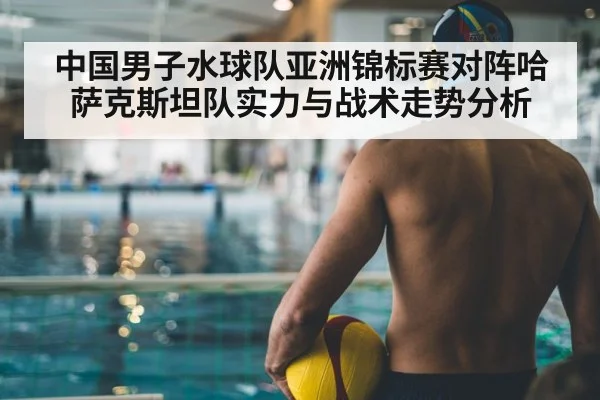 中国男子水球队亚洲锦标赛对阵哈萨克斯坦队实力与战术走势分析