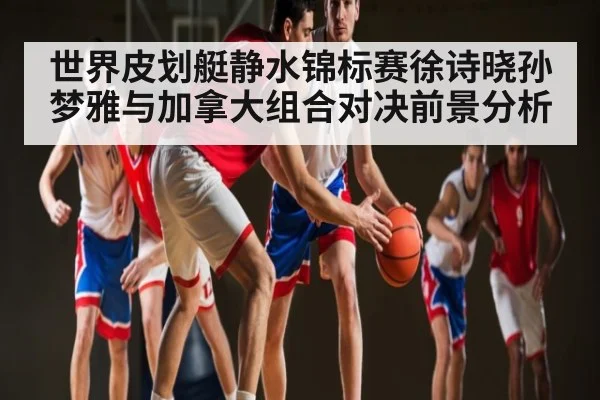 世界皮划艇静水锦标赛徐诗晓孙梦雅与加拿大组合对决前景分析
