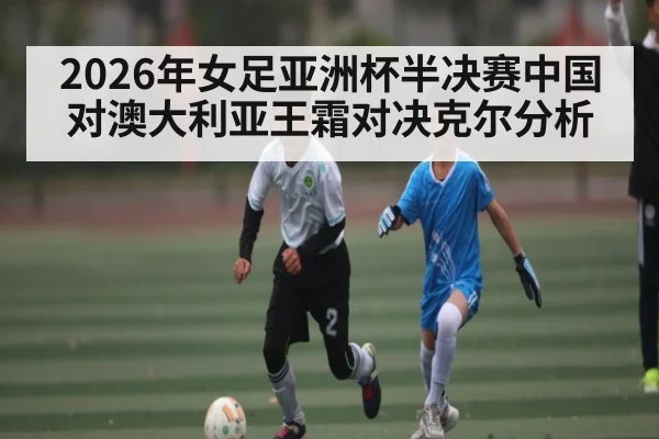 2026年女足亚洲杯半决赛中国对澳大利亚王霜对决克尔分析